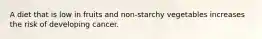 A diet that is low in fruits and non-starchy vegetables increases the risk of developing cancer.