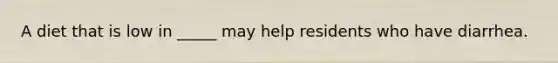 A diet that is low in _____ may help residents who have diarrhea.