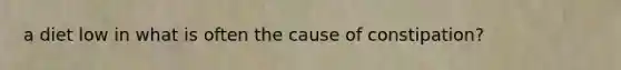 a diet low in what is often the cause of constipation?