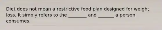 Diet does not mean a restrictive food plan designed for weight loss. It simply refers to the ________ and _______ a person consumes.