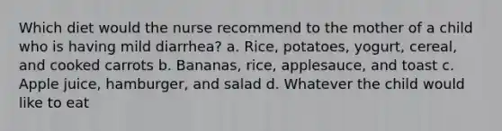 Which diet would the nurse recommend to the mother of a child who is having mild diarrhea? a. Rice, potatoes, yogurt, cereal, and cooked carrots b. Bananas, rice, applesauce, and toast c. Apple juice, hamburger, and salad d. Whatever the child would like to eat