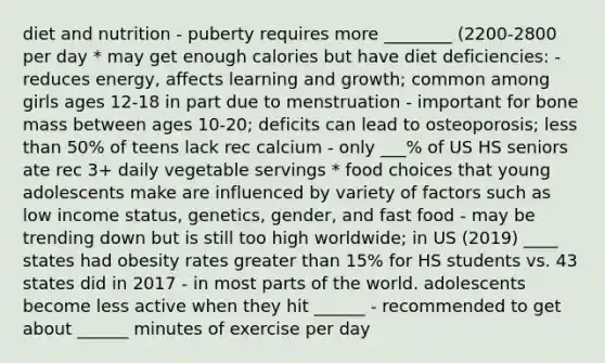 diet and nutrition - puberty requires more ________ (2200-2800 per day * may get enough calories but have diet deficiencies: - reduces energy, affects learning and growth; common among girls ages 12-18 in part due to menstruation - important for bone mass between ages 10-20; deficits can lead to osteoporosis; less than 50% of teens lack rec calcium - only ___% of US HS seniors ate rec 3+ daily vegetable servings * food choices that young adolescents make are influenced by variety of factors such as low income status, genetics, gender, and fast food - may be trending down but is still too high worldwide; in US (2019) ____ states had obesity rates greater than 15% for HS students vs. 43 states did in 2017 - in most parts of the world. adolescents become less active when they hit ______ - recommended to get about ______ minutes of exercise per day