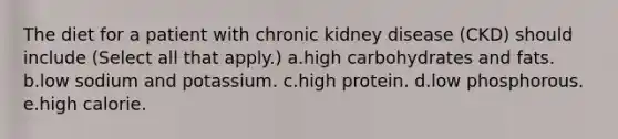 The diet for a patient with chronic kidney disease (CKD) should include (Select all that apply.) a.high carbohydrates and fats. b.low sodium and potassium. c.high protein. d.low phosphorous. e.high calorie.