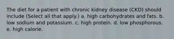 The diet for a patient with chronic kidney disease (CKD) should include (Select all that apply.) a. high carbohydrates and fats. b. low sodium and potassium. c. high protein. d. low phosphorous. e. high calorie.