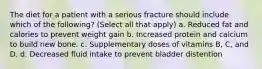 The diet for a patient with a serious fracture should include which of the following? (Select all that apply) a. Reduced fat and calories to prevent weight gain b. Increased protein and calcium to build new bone. c. Supplementary doses of vitamins B, C, and D. d. Decreased fluid intake to prevent bladder distention