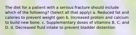 The diet for a patient with a serious fracture should include which of the following? (Select all that apply) a. Reduced fat and calories to prevent weight gain b. Increased protein and calcium to build new bone. c. Supplementary doses of vitamins B, C, and D. d. Decreased fluid intake to prevent bladder distention