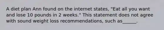 A diet plan Ann found on the internet states, "Eat all you want and lose 10 pounds in 2 weeks." This statement does not agree with sound weight loss recommendations, such as______.