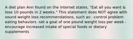 A diet plan Ann found on the internet states, "Eat all you want & lose 10 pounds in 2 weeks." This statement does NOT agree with sound weight loss recommendations, such as: -control problem eating behaviors -set a goal of one pound weight loss per week -encourage increased intake of special foods or dietary supplements