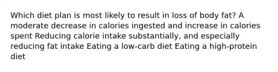 Which diet plan is most likely to result in loss of body fat? A moderate decrease in calories ingested and increase in calories spent Reducing calorie intake substantially, and especially reducing fat intake Eating a low-carb diet Eating a high-protein diet