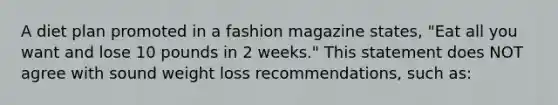 A diet plan promoted in a fashion magazine states, "Eat all you want and lose 10 pounds in 2 weeks." This statement does NOT agree with sound weight loss recommendations, such as: