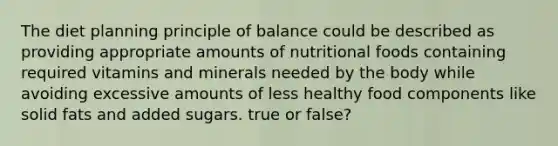 The diet planning principle of balance could be described as providing appropriate amounts of nutritional foods containing required vitamins and minerals needed by the body while avoiding excessive amounts of less healthy food components like solid fats and added sugars. true or false?