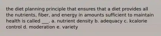 the diet planning principle that ensures that a diet provides all the nutrients, fiber, and energy in amounts sufficient to maintain health is called ___. a. nutrient density b. adequacy c. kcalorie control d. moderation e. variety