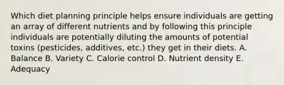 Which diet planning principle helps ensure individuals are getting an array of different nutrients and by following this principle individuals are potentially diluting the amounts of potential toxins (pesticides, additives, etc.) they get in their diets. A. Balance B. Variety C. Calorie control D. Nutrient density E. Adequacy