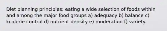 Diet planning principles: eating a wide selection of foods within and among the major food groups a) adequacy b) balance c) kcalorie control d) nutrient density e) moderation f) variety.