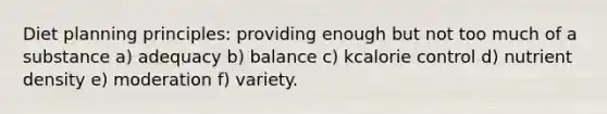 Diet planning principles: providing enough but not too much of a substance a) adequacy b) balance c) kcalorie control d) nutrient density e) moderation f) variety.