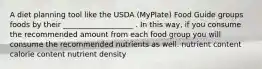 A diet planning tool like the USDA (MyPlate) Food Guide groups foods by their ___________________ . In this way, if you consume the recommended amount from each food group you will consume the recommended nutrients as well. nutrient content calorie content nutrient density