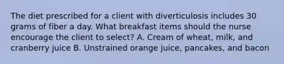 The diet prescribed for a client with diverticulosis includes 30 grams of fiber a day. What breakfast items should the nurse encourage the client to select? A. Cream of wheat, milk, and cranberry juice B. Unstrained orange juice, pancakes, and bacon