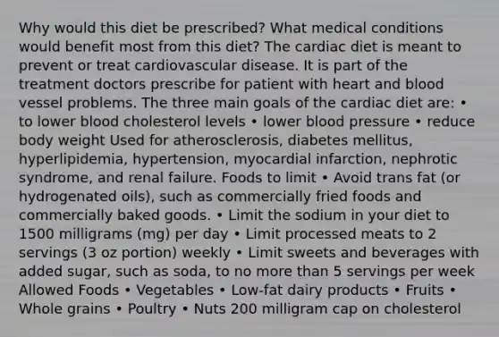 Why would this diet be prescribed? What medical conditions would benefit most from this diet? The cardiac diet is meant to prevent or treat cardiovascular disease. It is part of the treatment doctors prescribe for patient with heart and blood vessel problems. The three main goals of the cardiac diet are: • to lower blood cholesterol levels • lower blood pressure • reduce body weight Used for atherosclerosis, diabetes mellitus, hyperlipidemia, hypertension, myocardial infarction, nephrotic syndrome, and renal failure. Foods to limit • Avoid trans fat (or hydrogenated oils), such as commercially fried foods and commercially baked goods. • Limit the sodium in your diet to 1500 milligrams (mg) per day • Limit processed meats to 2 servings (3 oz portion) weekly • Limit sweets and beverages with added sugar, such as soda, to no more than 5 servings per week Allowed Foods • Vegetables • Low-fat dairy products • Fruits • Whole grains • Poultry • Nuts 200 milligram cap on cholesterol