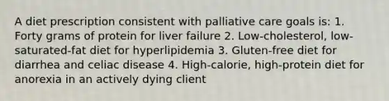 A diet prescription consistent with palliative care goals is: 1. Forty grams of protein for liver failure 2. Low-cholesterol, low-saturated-fat diet for hyperlipidemia 3. Gluten-free diet for diarrhea and celiac disease 4. High-calorie, high-protein diet for anorexia in an actively dying client