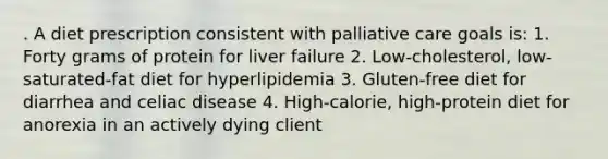 . A diet prescription consistent with palliative care goals is: 1. Forty grams of protein for liver failure 2. Low-cholesterol, low-saturated-fat diet for hyperlipidemia 3. Gluten-free diet for diarrhea and celiac disease 4. High-calorie, high-protein diet for anorexia in an actively dying client