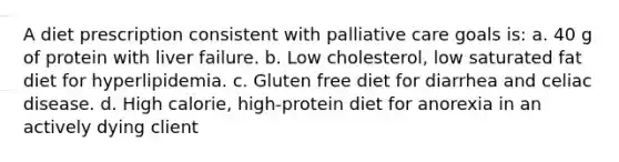 A diet prescription consistent with palliative care goals is: a. 40 g of protein with liver failure. b. Low cholesterol, low saturated fat diet for hyperlipidemia. c. Gluten free diet for diarrhea and celiac disease. d. High calorie, high-protein diet for anorexia in an actively dying client