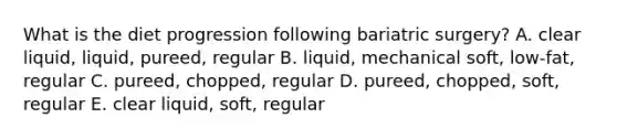 What is the diet progression following bariatric surgery? A. clear liquid, liquid, pureed, regular B. liquid, mechanical soft, low-fat, regular C. pureed, chopped, regular D. pureed, chopped, soft, regular E. clear liquid, soft, regular