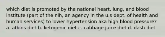 which diet is promoted by the national heart, lung, and blood institute (part of the nih, an agency in the u.s dept. of health and human services) to lower hypertension aka high blood pressure? a. atkins diet b. ketogenic diet c. cabbage juice diet d. dash diet