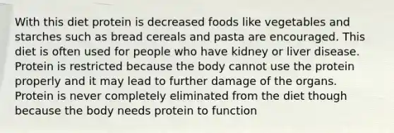 With this diet protein is decreased foods like vegetables and starches such as bread cereals and pasta are encouraged. This diet is often used for people who have kidney or liver disease. Protein is restricted because the body cannot use the protein properly and it may lead to further damage of the organs. Protein is never completely eliminated from the diet though because the body needs protein to function