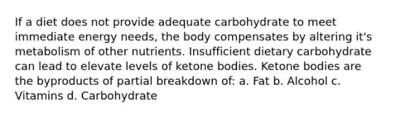 If a diet does not provide adequate carbohydrate to meet immediate energy needs, the body compensates by altering it's metabolism of other nutrients. Insufficient dietary carbohydrate can lead to elevate levels of ketone bodies. Ketone bodies are the byproducts of partial breakdown of: a. Fat b. Alcohol c. Vitamins d. Carbohydrate