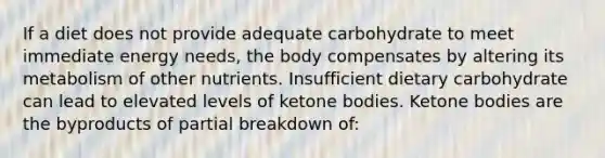 If a diet does not provide adequate carbohydrate to meet immediate energy needs, the body compensates by altering its metabolism of other nutrients. Insufficient dietary carbohydrate can lead to elevated levels of ketone bodies. Ketone bodies are the byproducts of partial breakdown of: