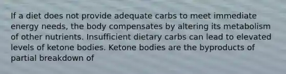 If a diet does not provide adequate carbs to meet immediate energy needs, the body compensates by altering its metabolism of other nutrients. Insufficient dietary carbs can lead to elevated levels of ketone bodies. Ketone bodies are the byproducts of partial breakdown of