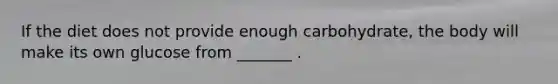If the diet does not provide enough carbohydrate, the body will make its own glucose from _______ .