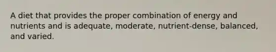A diet that provides the proper combination of energy and nutrients and is adequate, moderate, nutrient-dense, balanced, and varied.