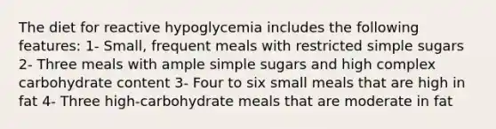 The diet for reactive hypoglycemia includes the following features: 1- Small, frequent meals with restricted simple sugars 2- Three meals with ample simple sugars and high complex carbohydrate content 3- Four to six small meals that are high in fat 4- Three high-carbohydrate meals that are moderate in fat