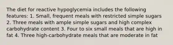 The diet for reactive hypoglycemia includes the following features: 1. Small, frequent meals with restricted simple sugars 2. Three meals with ample simple sugars and high complex carbohydrate content 3. Four to six small meals that are high in fat 4. Three high-carbohydrate meals that are moderate in fat