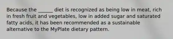 Because the ______ diet is recognized as being low in meat, rich in fresh fruit and vegetables, low in added sugar and saturated fatty acids, it has been recommended as a sustainable alternative to the MyPlate dietary pattern.