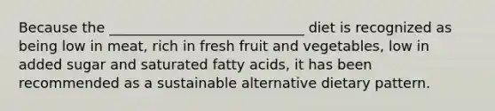 Because the ____________________________ diet is recognized as being low in meat, rich in fresh fruit and vegetables, low in added sugar and saturated fatty acids, it has been recommended as a sustainable alternative dietary pattern.