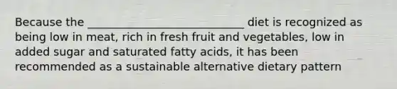 Because the ____________________________ diet is recognized as being low in meat, rich in fresh fruit and vegetables, low in added sugar and saturated fatty acids, it has been recommended as a sustainable alternative dietary pattern