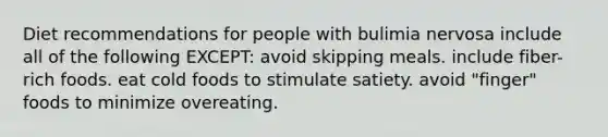 Diet recommendations for people with bulimia nervosa include all of the following EXCEPT: avoid skipping meals. include fiber-rich foods. eat cold foods to stimulate satiety. avoid "finger" foods to minimize overeating.