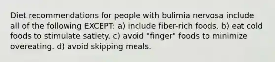 Diet recommendations for people with bulimia nervosa include all of the following EXCEPT: a) include fiber-rich foods. b) eat cold foods to stimulate satiety. c) avoid "finger" foods to minimize overeating. d) avoid skipping meals.