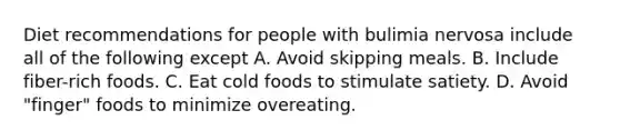 Diet recommendations for people with bulimia nervosa include all of the following except A. Avoid skipping meals. B. Include fiber-rich foods. C. Eat cold foods to stimulate satiety. D. Avoid "finger" foods to minimize overeating.