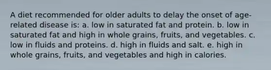 A diet recommended for older adults to delay the onset of age-related disease is: a. low in saturated fat and protein. b. low in saturated fat and high in whole grains, fruits, and vegetables. c. low in fluids and proteins. d. high in fluids and salt. e. high in whole grains, fruits, and vegetables and high in calories.