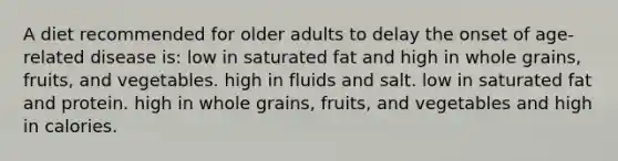 A diet recommended for older adults to delay the onset of age-related disease is: low in saturated fat and high in whole grains, fruits, and vegetables. high in fluids and salt. low in saturated fat and protein. high in whole grains, fruits, and vegetables and high in calories.