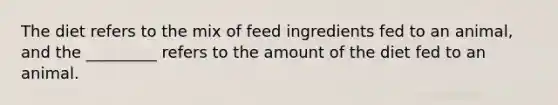 The diet refers to the mix of feed ingredients fed to an animal, and the _________ refers to the amount of the diet fed to an animal.