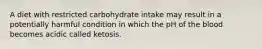 A diet with restricted carbohydrate intake may result in a potentially harmful condition in which the pH of the blood becomes acidic called ketosis.