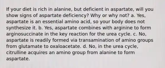 If your diet is rich in alanine, but deficient in aspartate, will you show signs of aspartate deficiency? Why or why not? a. Yes, aspartate is an essential amino acid, so your body does not synthesize it. b. Yes, aspartate combines with arginine to form arginosuccinate in the key reaction for the urea cycle. c. No, aspartate is readily formed via transamination of amino groups from glutamate to oxaloacetate. d. No, in the urea cycle, citrulline acquires an amino group from alanine to form aspartate.