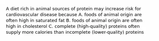 A diet rich in animal sources of protein may increase risk for cardiovascular disease because A. foods of animal origin are often high in saturated fat B. foods of animal origin are often high in cholesterol C. complete (high-quality) proteins often supply more calories than incomplete (lower-quality) proteins