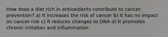 How does a diet rich in antioxidants contribute to cancer prevention? a) It increases the risk of cancer b) It has no impact on cancer risk c) It reduces changes to DNA d) It promotes chronic irritation and inflammation