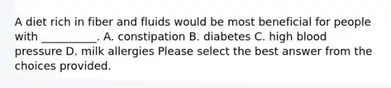 A diet rich in fiber and fluids would be most beneficial for people with __________. A. constipation B. diabetes C. high blood pressure D. milk allergies Please select the best answer from the choices provided.