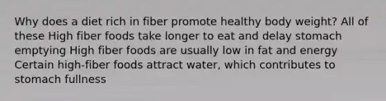 Why does a diet rich in fiber promote healthy body weight? All of these High fiber foods take longer to eat and delay stomach emptying High fiber foods are usually low in fat and energy Certain high-fiber foods attract water, which contributes to stomach fullness